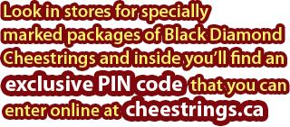 Look in stores for specially marked packages of Black Diamond Cheestrings and inside you'll find an exclusive PIN code that you can enter online at cheestrings.ca