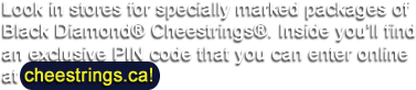 Look in stores for specially marked packages of Black Diamond® Cheestrings®. Inside you'll find an exclusive PIN code that you can enter online at cheestrings.ca!