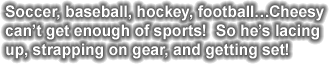 Soccer, baseball, hockey, football... Cheesy can't get enough of sports!  So he's lacing up, strapping on gear, and getting set!