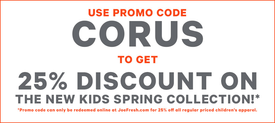 Use promo code CORUS to get 25% discount on the new kids Spring Collection!* *Promo code can only be redeemed online at JoeFresh.com for 25% off all regular priced children’s apparel.