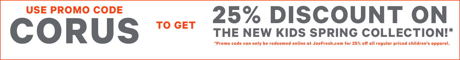 Use promo code CORUS to get 25% discount on the new kids Spring Collection!* *Promo code can only be redeemed online at JoeFresh.com for 25% off all regular priced children’s apparel.