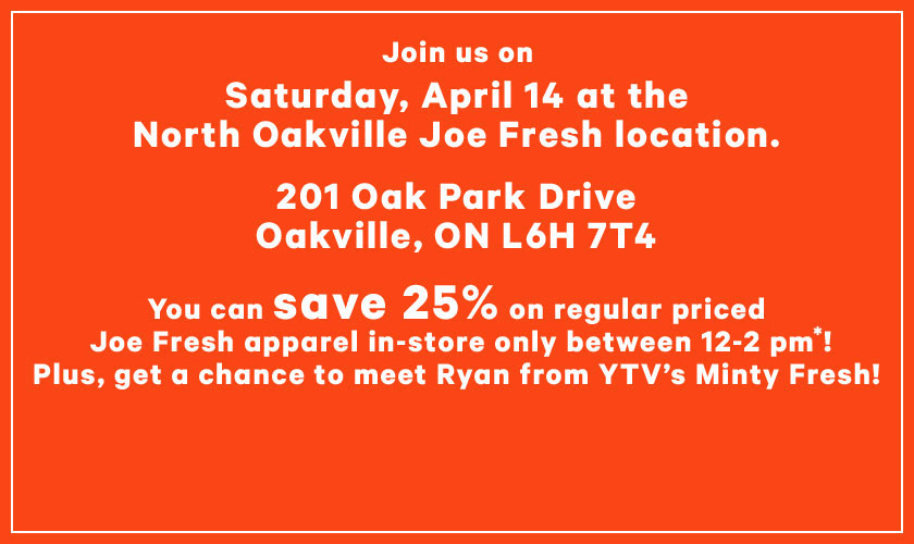 Join us on Saturday April 14th at the North Oakville Joe Fresh location - 201 Oak Park Dr, Oakville, ON, L6H 7T4. You can save 25% on regular priced Joe Fresh apparel in-store only between 12-2pm! Plus, get a chance to meet Ryan from YTV's Minty Fresh!