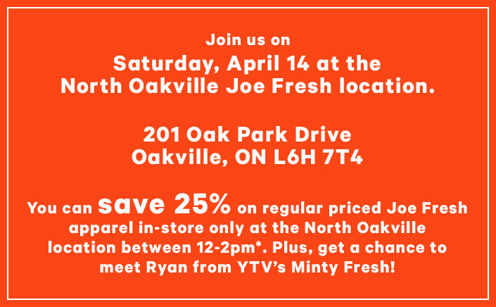 Join us on Saturday April 14 at the North Oakville Joe Fresh location. 201 Oak Park Dr, Oakville ON L6H 7T4. You can save 25% on regular priced Joe Fresh apparel in-store only at the North Oakville location between 12-2pm*. Plus, get a chance to meet Ryan from YTV's Minty Fresh!