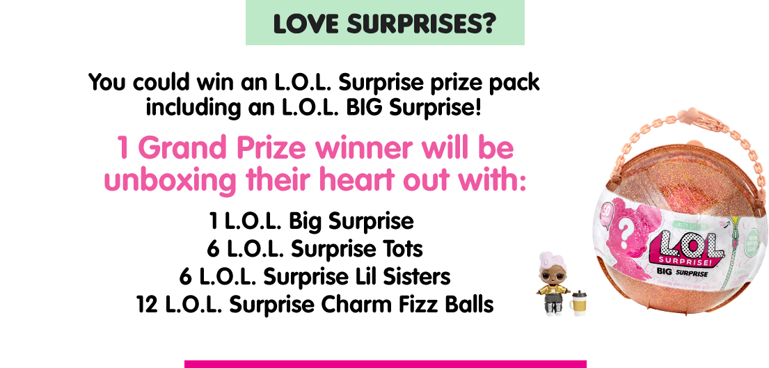 LIKE SURPRISES? You could win an L.O.L. Surprise prize pack including a L.O.L. BIG Surprise! 1 Grand Prize winner will be unboxing their heart out with: 1 L.O.L. Big Surprise, 6 L.O.L. Surprise Tots, 6 L.O.L. Surprise Lil Sisters and 12 L.O.L. Surprise Charm Fizz Balls