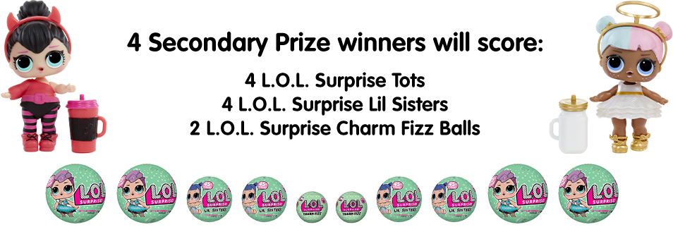 4 Secondary Prize winners will score: 4 L.O.L. Surprise Tots, 4 L.O.L. Surprise Lil Sisters and 2 L.O.L. Surprise Charm Fizz Balls