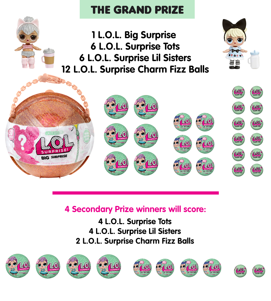 THE GRAND PRIZE - 1 L.O.L. Big Surprise, 6 L.O.L. Surprise Tots, 6 L.O.L. Surprise Lil Sisters and 12 L.O.L. Surprise Charm Fizz Balls. 4 Secondary Prize winners will score: 4 L.O.L. Surprise Tots, 4 L.O.L. Surprise Lil Sisters and 2 L.O.L. Surprise Charm Fizz Balls